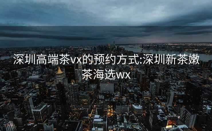 深圳高端茶vx的預(yù)約方式:深圳新茶嫩茶海選wx
