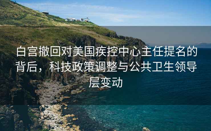 白宮撤回對美國疾控中心主任提名的背后，科技政策調(diào)整與公共衛(wèi)生領(lǐng)導(dǎo)層變動