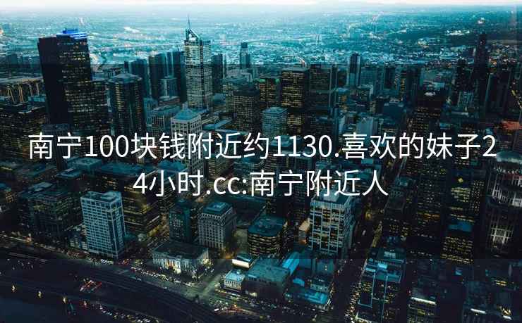 南寧100塊錢附近約1130.喜歡的妹子24小時(shí).cc:南寧附近人