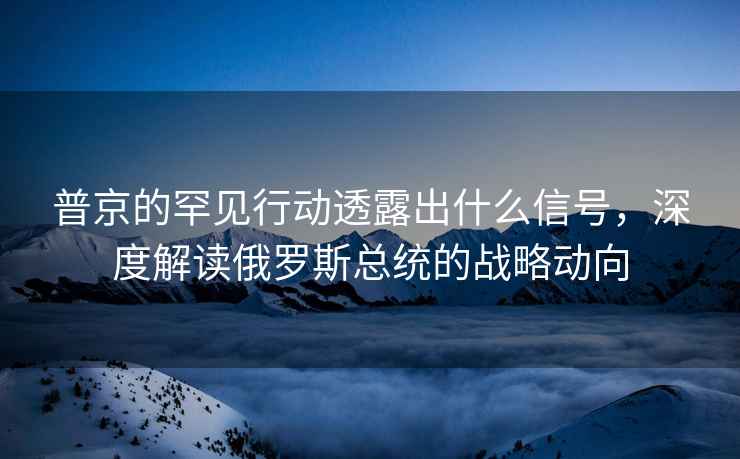 普京的罕見(jiàn)行動(dòng)透露出什么信號(hào)，深度解讀俄羅斯總統(tǒng)的戰(zhàn)略動(dòng)向
