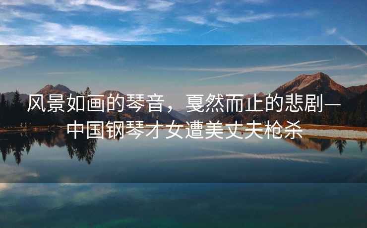 風(fēng)景如畫的琴音，戛然而止的悲劇—中國鋼琴才女遭美丈夫槍殺
