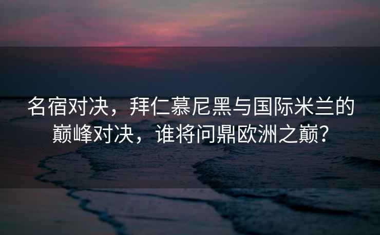 名宿對決，拜仁慕尼黑與國際米蘭的巔峰對決，誰將問鼎歐洲之巔？