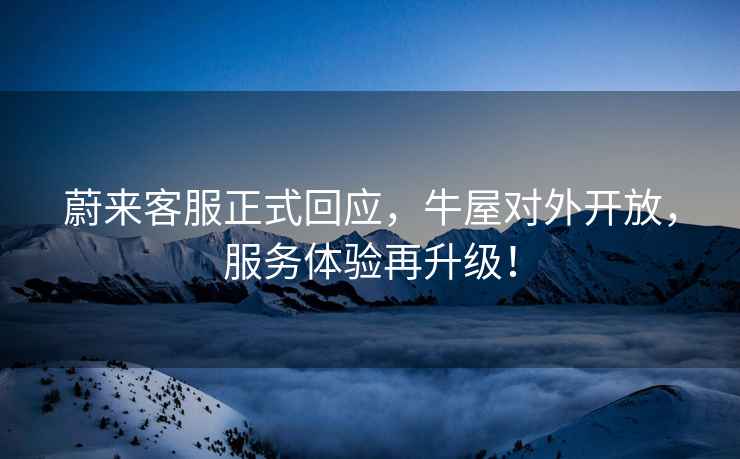 蔚來(lái)客服正式回應(yīng)，牛屋對(duì)外開(kāi)放，服務(wù)體驗(yàn)再升級(jí)！