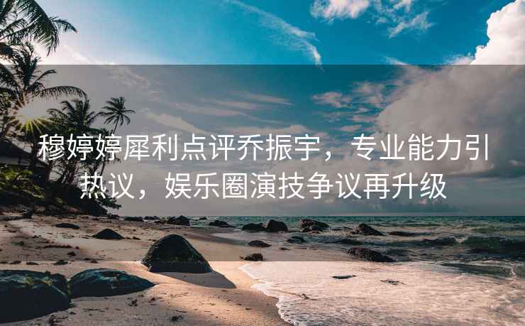 穆婷婷犀利點評喬振宇，專業(yè)能力引熱議，娛樂圈演技爭議再升級