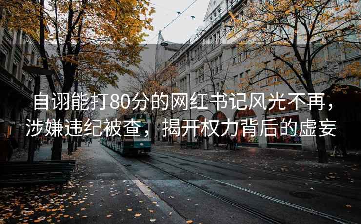 自詡能打80分的網(wǎng)紅書記風(fēng)光不再，涉嫌違紀(jì)被查，揭開權(quán)力背后的虛妄