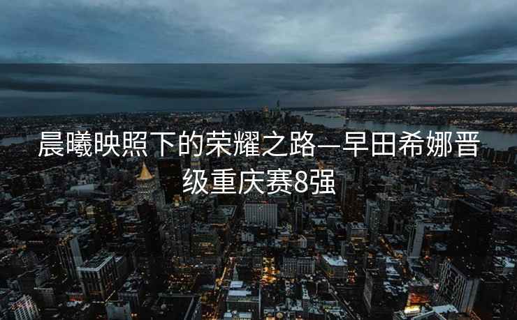 晨曦映照下的榮耀之路—早田希娜晉級(jí)重慶賽8強(qiáng)
