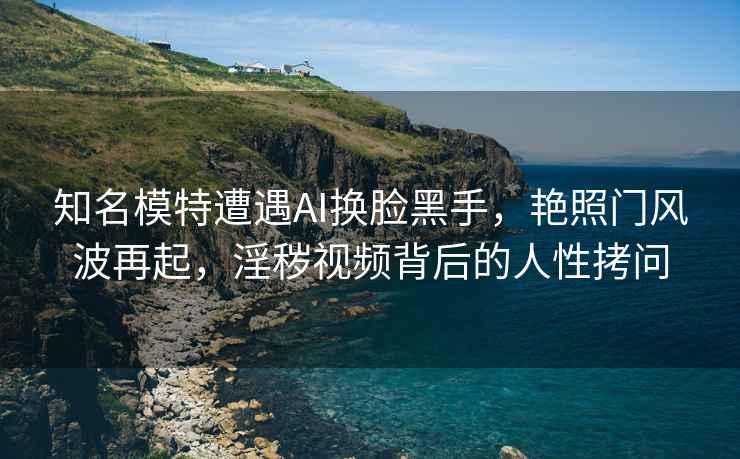 知名模特遭遇AI換臉黑手，艷照門風(fēng)波再起，淫穢視頻背后的人性拷問