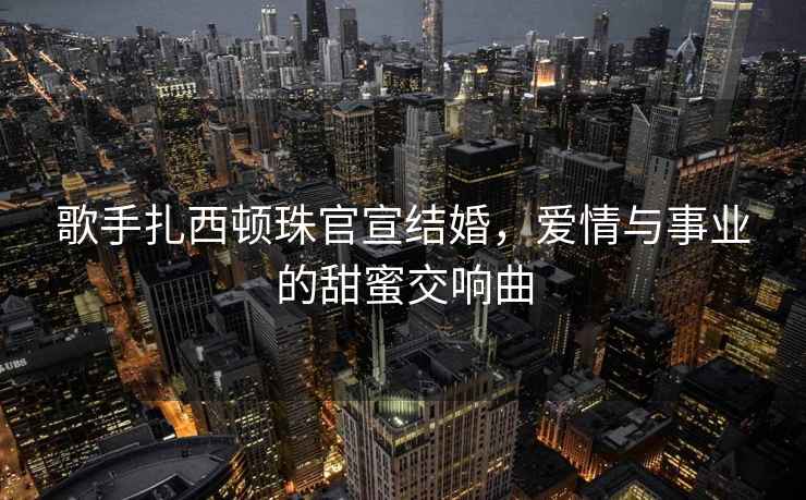 歌手扎西頓珠官宣結婚，愛情與事業(yè)的甜蜜交響曲