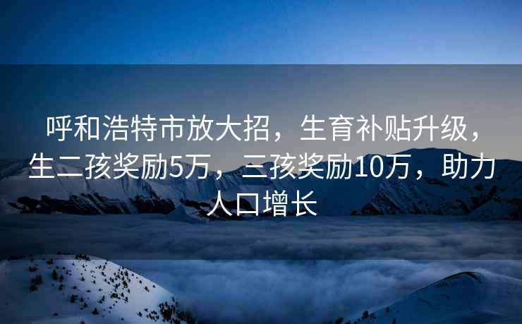 呼和浩特市放大招，生育補(bǔ)貼升級，生二孩獎勵5萬，三孩獎勵10萬，助力人口增長