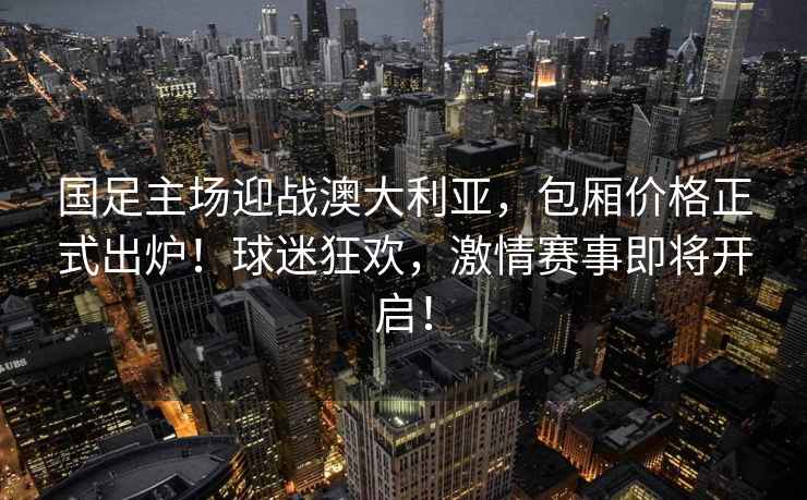 國足主場迎戰(zhàn)澳大利亞，包廂價格正式出爐！球迷狂歡，激情賽事即將開啟！