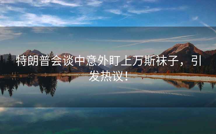 特朗普會談中意外盯上萬斯襪子，引發(fā)熱議！