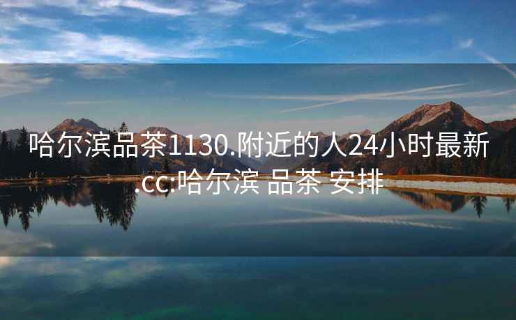 哈爾濱品茶1130.附近的人24小時(shí)最新.cc:哈爾濱 品茶 安排