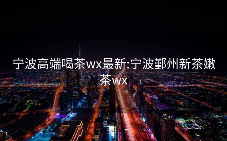寧波高端喝茶wx最新:寧波鄞州新茶嫩茶wx