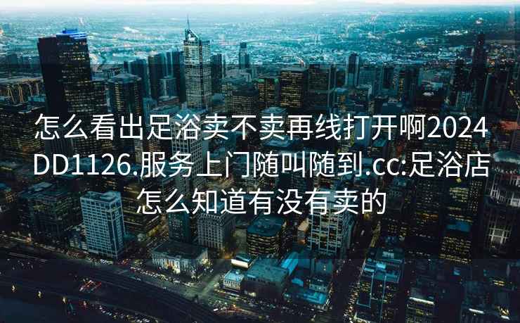 怎么看出足浴賣不賣再線打開啊2024DD1126.服務(wù)上門隨叫隨到.cc:足浴店怎么知道有沒有賣的