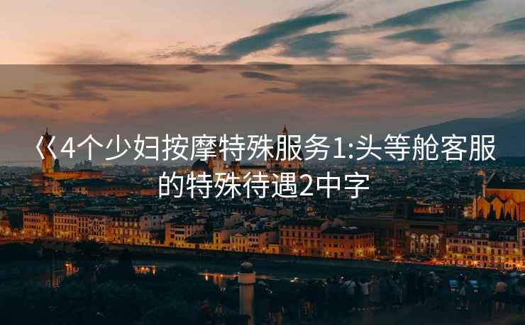 巜4個(gè)少婦按摩特殊服務(wù)1:頭等艙客服的特殊待遇2中字