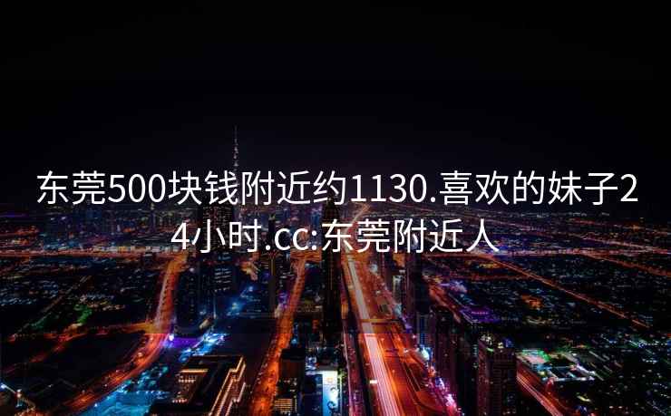 東莞500塊錢附近約1130.喜歡的妹子24小時.cc:東莞附近人