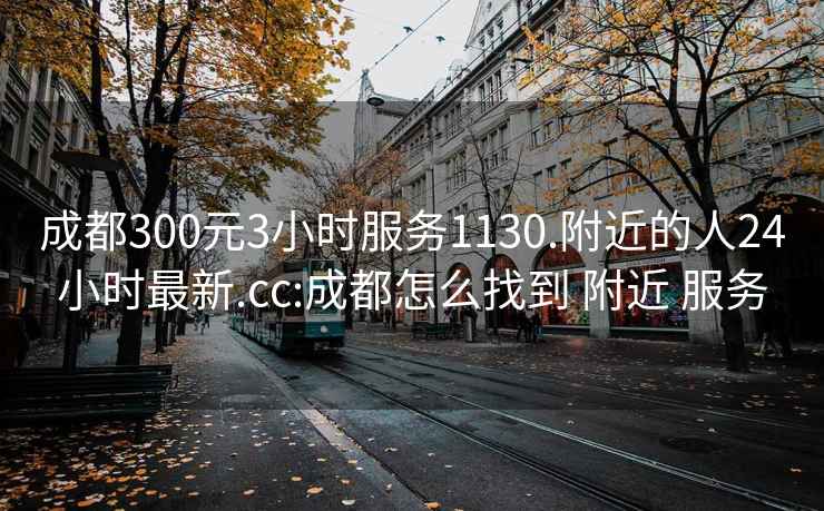 成都300元3小時(shí)服務(wù)1130.附近的人24小時(shí)最新.cc:成都怎么找到 附近 服務(wù)
