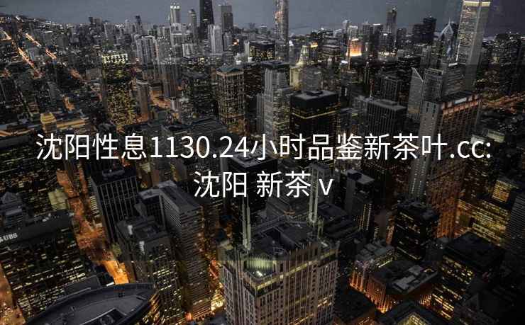 沈陽性息1130.24小時品鑒新茶葉.cc:沈陽 新茶 v