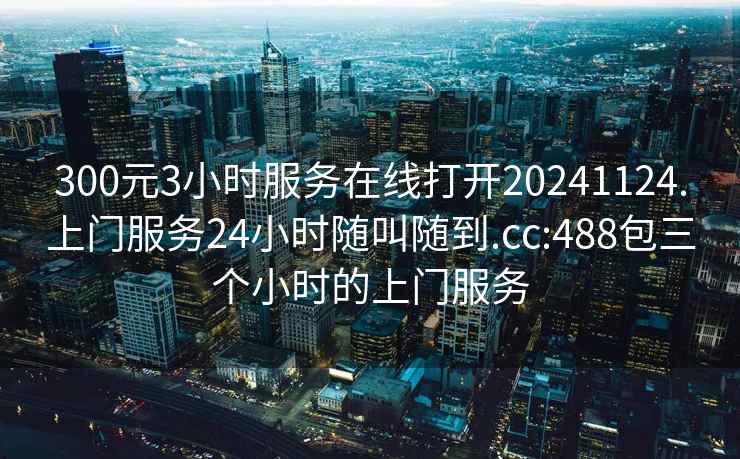 300元3小時服務(wù)在線打開20241124.上門服務(wù)24小時隨叫隨到.cc:488包三個小時的上門服務(wù)