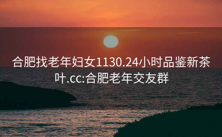 合肥找老年婦女1130.24小時品鑒新茶葉.cc:合肥老年交友群