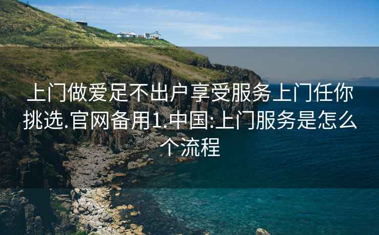 上門做愛足不出戶享受服務(wù)上門任你挑選.官網(wǎng)備用1.中國(guó):上門服務(wù)是怎么個(gè)流程