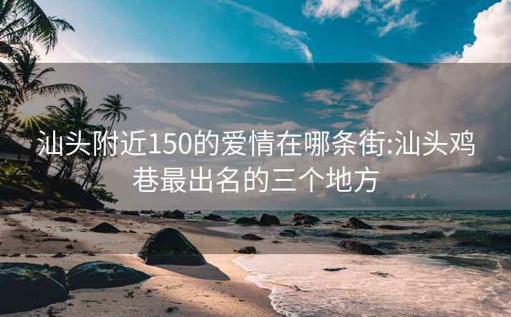 汕頭附近150的愛情在哪條街:汕頭雞巷最出名的三個(gè)地方