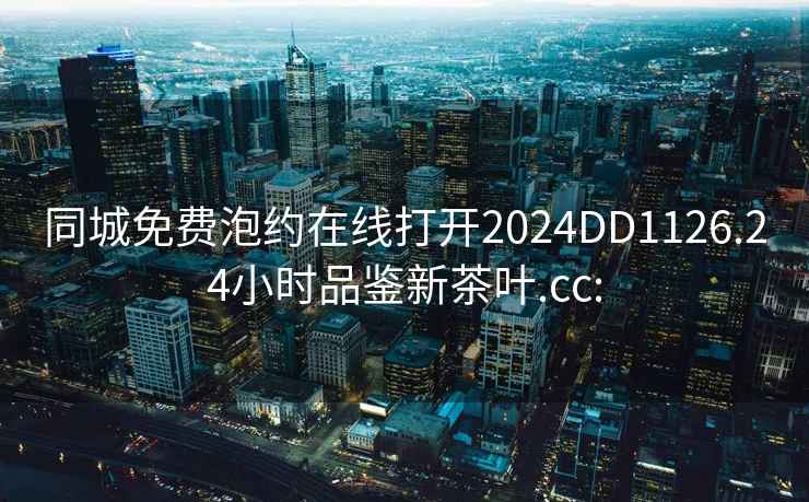 同城免費(fèi)泡約在線打開2024DD1126.24小時(shí)品鑒新茶葉.cc: