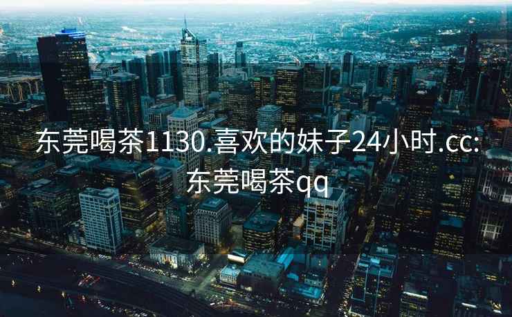 東莞喝茶1130.喜歡的妹子24小時.cc:東莞喝茶qq