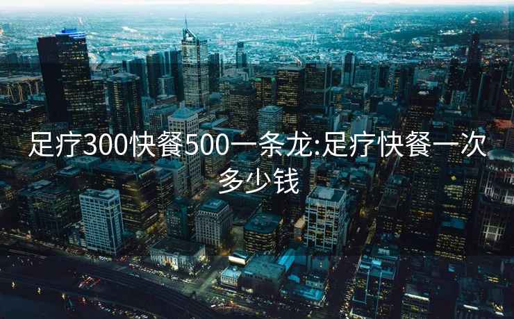 足療300快餐500一條龍:足療快餐一次多少錢(qián)
