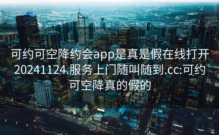 可約可空降約會(huì)app是真是假在線打開(kāi)20241124.服務(wù)上門隨叫隨到.cc:可約可空降真的假的
