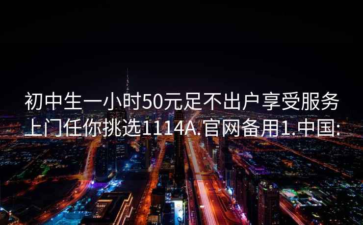 初中生一小時(shí)50元足不出戶享受服務(wù)上門任你挑選1114A.官網(wǎng)備用1.中國(guó):