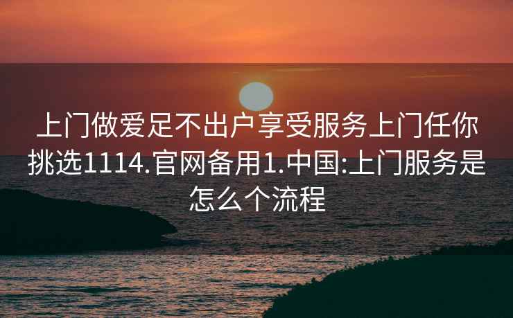 上門做愛足不出戶享受服務(wù)上門任你挑選1114.官網(wǎng)備用1.中國(guó):上門服務(wù)是怎么個(gè)流程