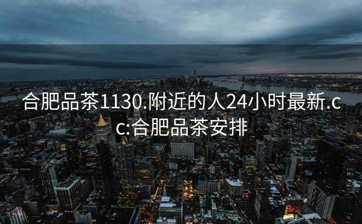 合肥品茶1130.附近的人24小時(shí)最新.cc:合肥品茶安排