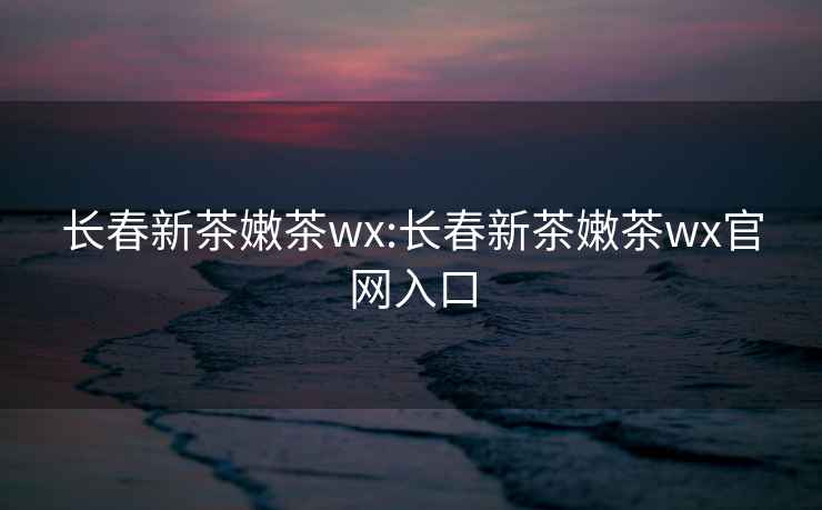 長(zhǎng)春新茶嫩茶wx:長(zhǎng)春新茶嫩茶wx官網(wǎng)入口