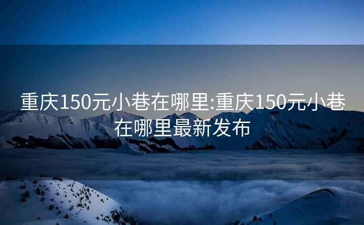 重慶150元小巷在哪里:重慶150元小巷在哪里最新發(fā)布