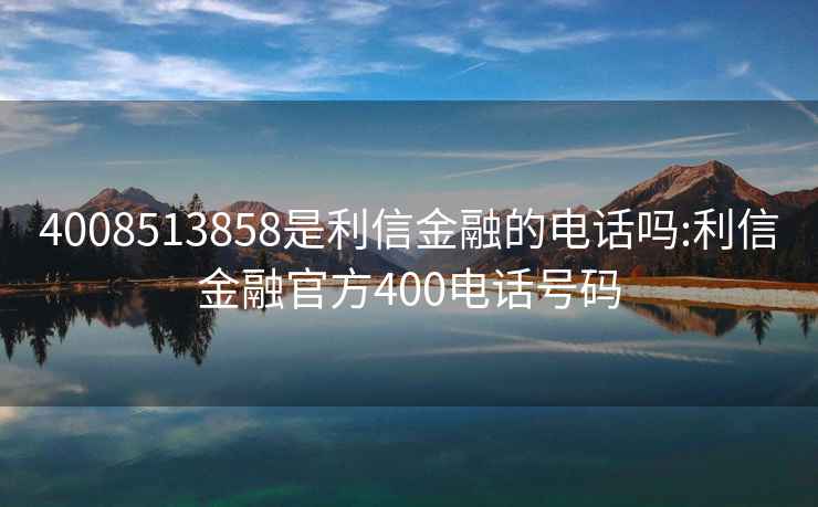 4008513858是利信金融的電話嗎:利信金融官方400電話號碼