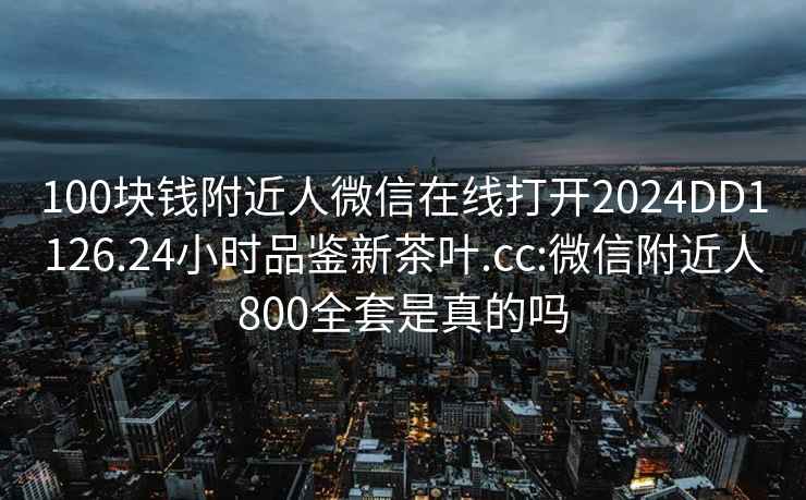 100塊錢附近人微信在線打開2024DD1126.24小時品鑒新茶葉.cc:微信附近人800全套是真的嗎