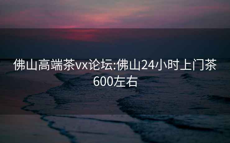 佛山高端茶vx論壇:佛山24小時(shí)上門茶600左右