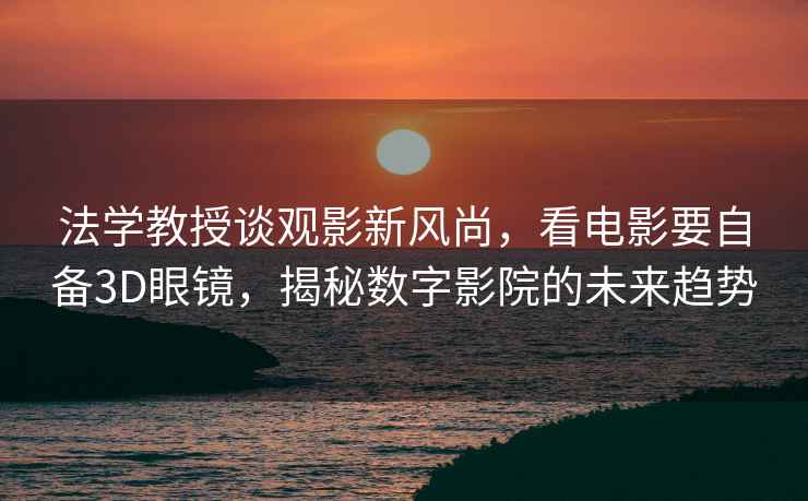法學教授談觀影新風尚，看電影要自備3D眼鏡，揭秘數(shù)字影院的未來趨勢