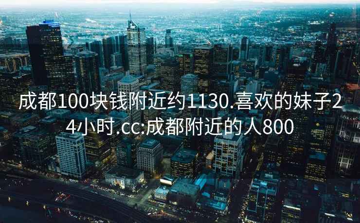 成都100塊錢附近約1130.喜歡的妹子24小時.cc:成都附近的人800