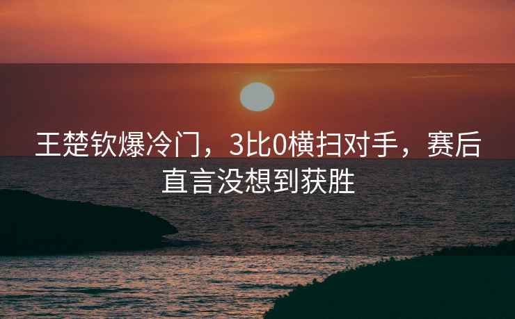 王楚欽爆冷門，3比0橫掃對手，賽后直言沒想到獲勝