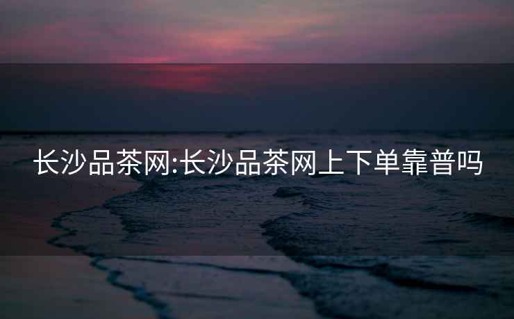 長沙品茶網:長沙品茶網上下單靠普嗎
