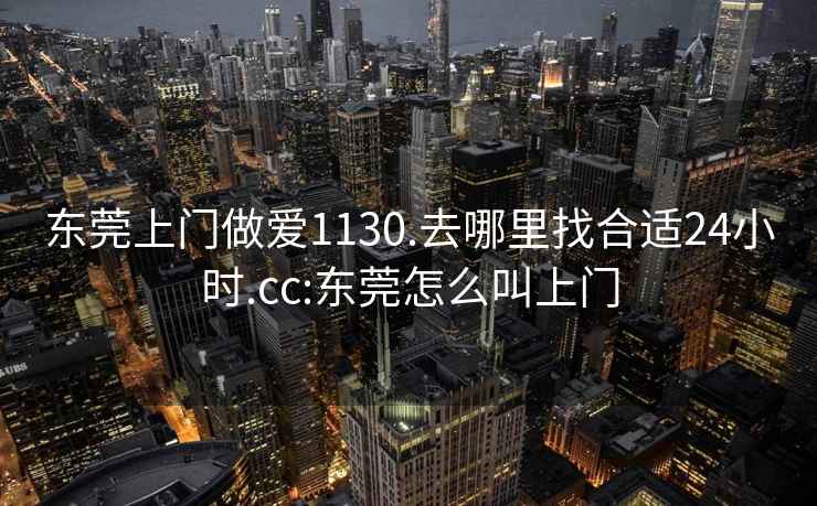 東莞上門做愛1130.去哪里找合適24小時(shí).cc:東莞怎么叫上門