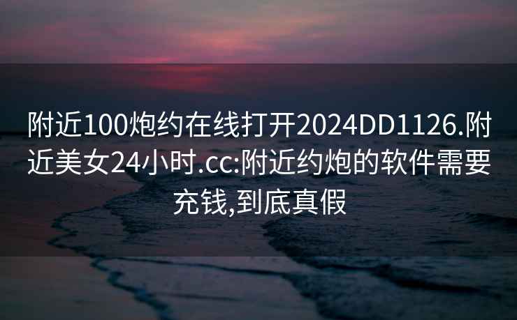 附近100炮約在線打開(kāi)2024DD1126.附近美女24小時(shí).cc:附近約炮的軟件需要充錢,到底真假