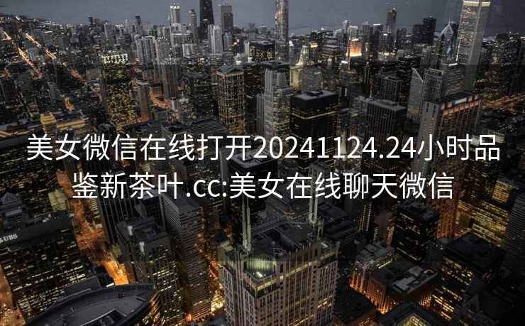 美女微信在線打開20241124.24小時(shí)品鑒新茶葉.cc:美女在線聊天微信