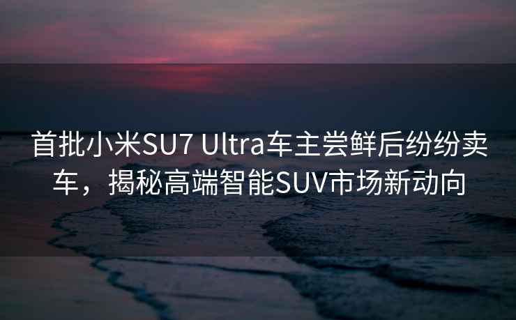 首批小米SU7 Ultra車主嘗鮮后紛紛賣車，揭秘高端智能SUV市場新動向
