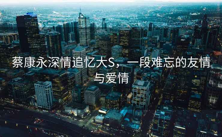 蔡康永深情追憶大S，一段難忘的友情與愛情
