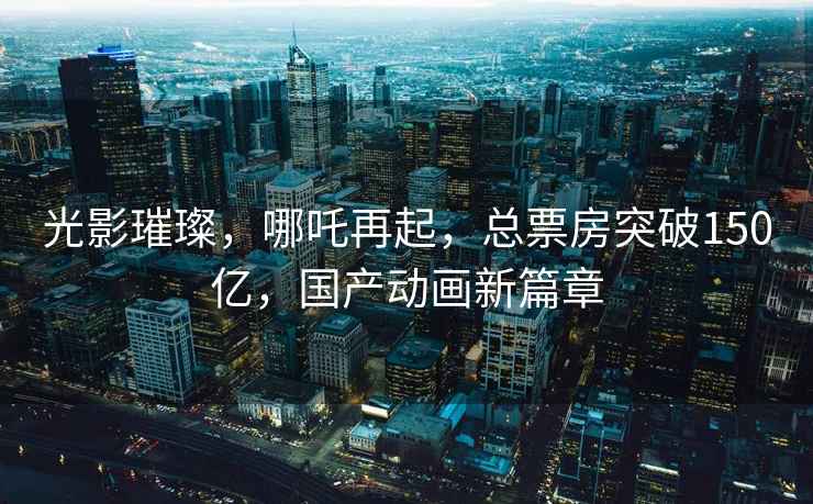 光影璀璨，哪吒再起，總票房突破150億，國產(chǎn)動畫新篇章