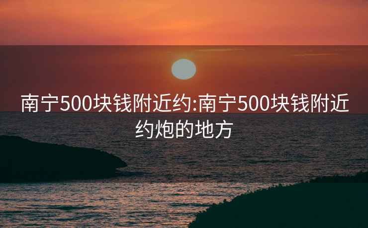 南寧500塊錢附近約:南寧500塊錢附近約炮的地方