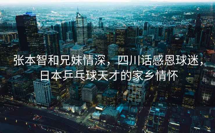 張本智和兄妹情深，四川話感恩球迷，日本乒乓球天才的家鄉(xiāng)情懷